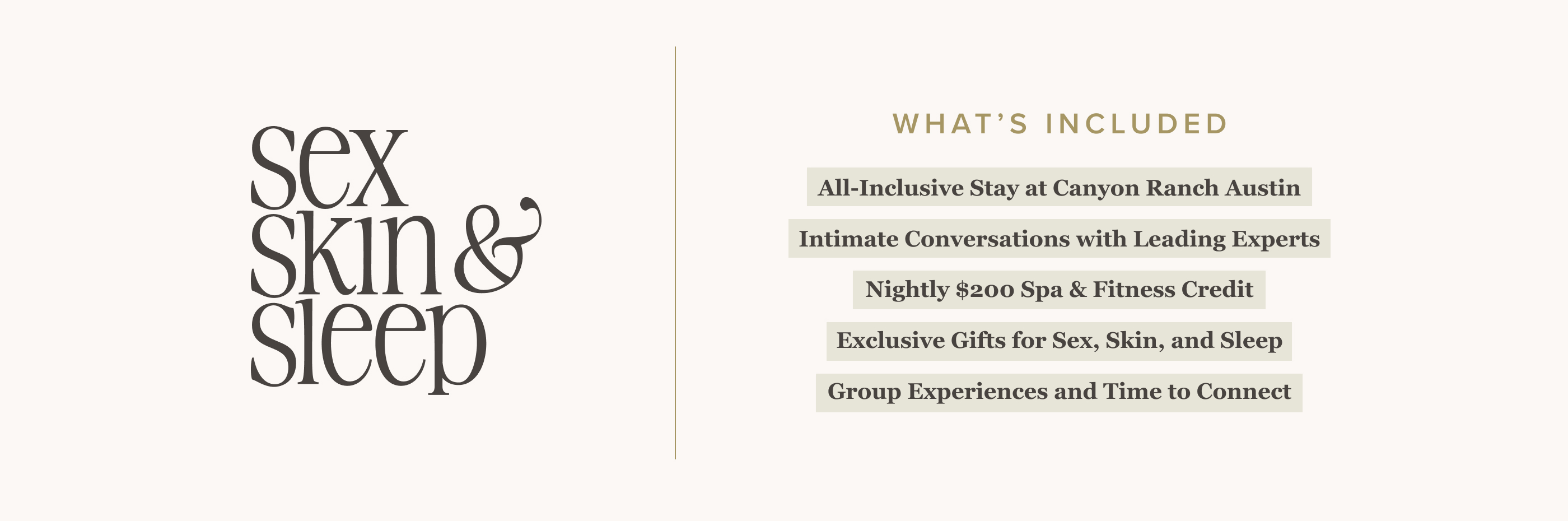 Skin Sex Sleep What’s Included      3-Night Stay at Canyon Ranch Austin   Interactive Conversations with Leading Experts   Nightly $200 Spa & Fitness Credit   Exclusive Gifts for Sex, Skin, and Sleep   Group Experiences and Time